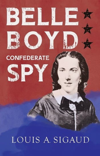 Belle Boyd - Confederate Spy;With the Essay 'The Confederate Girl Who Saved Stonewall Jackson' by George Barton Louis A. Sigaud