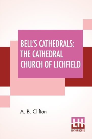 Bells Cathedrals The Cathedral Church Of Lichfield A Description Of Its Fabric And A Brief Histor A. B. Clifton