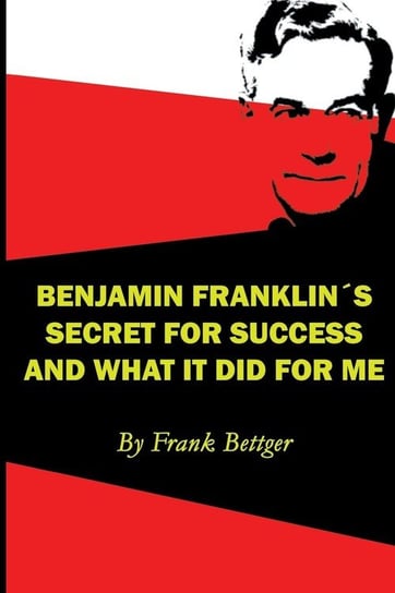 Benjamin Franklin's Secret of Success and What It Did for Me Bettger Frank