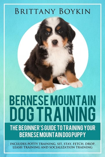 Bernese Mountain Dog Training. The Beginner’s Guide to Training Your Bernese Mountain Dog Puppy Brittany Boykin