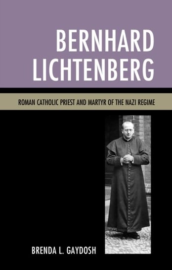 Bernhard Lichtenberg: Roman Catholic Priest and Martyr of the Nazi Regime Brenda L. Gaydosh