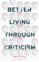 Better Living Through Criticism: How to Think about Art, Pleasure, Beauty and Truth Scott A. O.