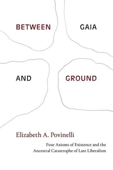 Between Gaia and Ground: Four Axioms of Existence and the Ancestral Catastrophe of Late Liberalism Elizabeth A. Povinelli