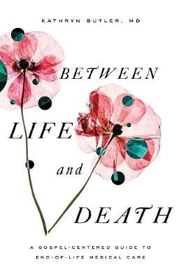 Between Life and Death: A Gospel-Centered Guide to End-Of-Life Medical Care Butler Kathryn