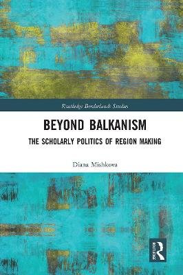 Beyond Balkanism: The Scholarly Politics of Region Making Mishkova Diana