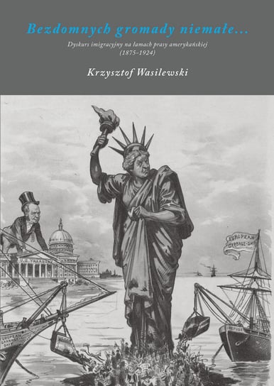 Bezdomnych gromady niemałe. Dyskurs imigracyjny na łamach prasy amerykańskiej (1875-1924) Wasilewski Krzysztof