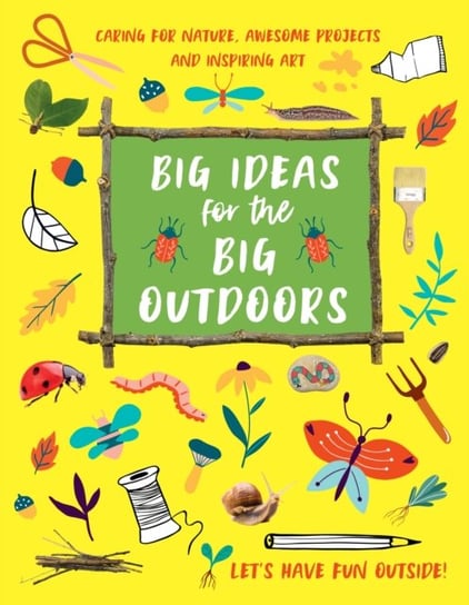 Big Ideas for the Big Outdoors: Caring For Nature, Awesome Projects and Inspiring Art Emily Kington