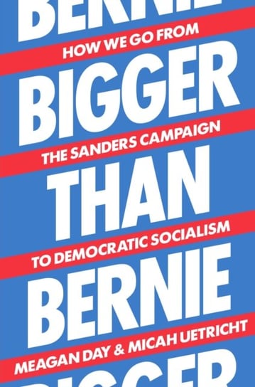 Bigger Than Bernie. How We Go from the Sanders Campaign to Democratic Socialism Micah Uetricht, Meagan Day
