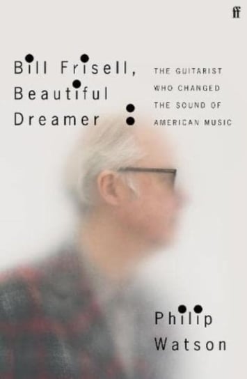 Bill Frisell, Beautiful Dreamer: How One Man Changed the Sound of Modern Music Philip Watson