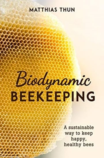 Biodynamic Beekeeping. A Sustainable Way to Keep Happy, Healthy Bees Matthias Thun