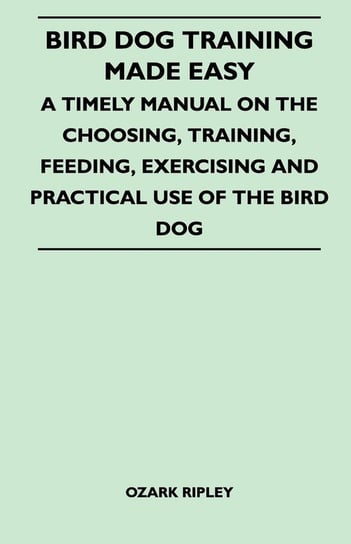 Bird Dog Training Made Easy - A Timely Manual On The Choosing, Training, Feeding, Exercising And Practical Use Of The Bird Dog Ripley Ozark