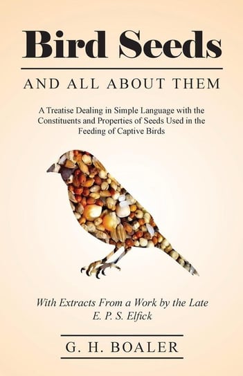 Bird Seeds and all About Them - A Treatise Dealing in Simple Language with the Constituents and Properties of Seeds Used in the Feeding of Captive Birds - With Extracts From a Work by the Late E. P. S. Elfick Boaler G. H.