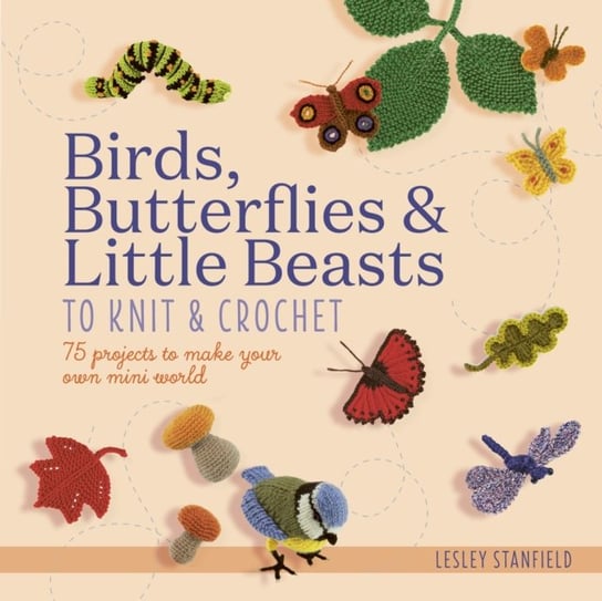 Birds, Butterflies & Little Beasts to Knit & Crochet: 75 Projects to Make Your Own Mini World Stanfield Lesley
