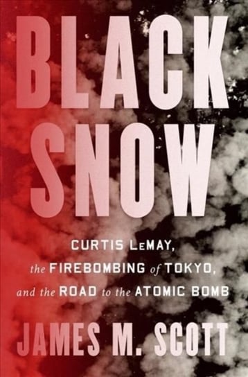 Black Snow: Curtis LeMay, the Firebombing of Tokyo, and the Road to the Atomic Bomb James M. Scott
