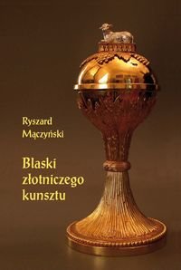 Blaski złotniczego kunsztu. Studia z dziejów rzemiosła artystycznego XVII i XVIII wieku Mączyński Ryszard