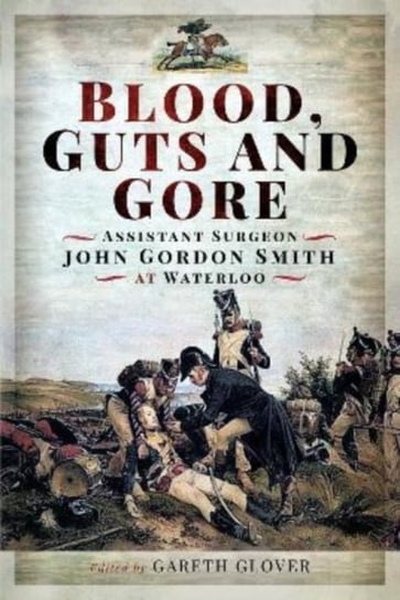Blood, Guts and Gore: Assistant Surgeon John Gordon Smith at Waterloo Gareth Glover
