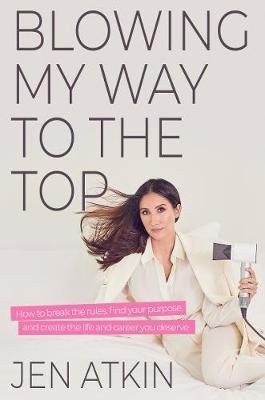 Blowing My Way to the Top: How to Break the Rules, Find Your Purpose, and Create the Life and Career You Deserve Jen Atkin