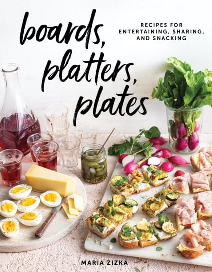 Boards, Platters, Plates. Recipes for Entertaining, Sharing, and Snacking Maria Zizka