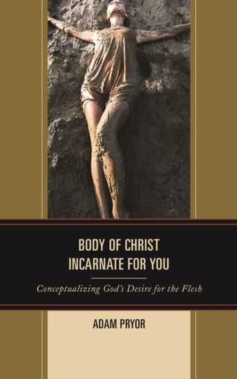 Body of Christ Incarnate for You Conceptualizing Gods Desire for the Flesh Adam Pryor