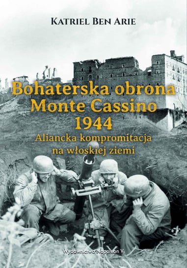 Bohaterska obrona Monte Cassino 1944. Aliancka kompromitacja na włoskiej ziemi Arie Katriel Ben