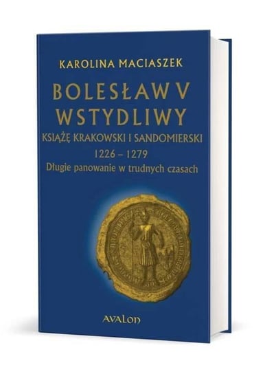 Bolesław V Wstydliwy. Książę krakowski i sandomierski 1226-1279 Długie panowanie w trudnych czasach Maciaszek Karolina
