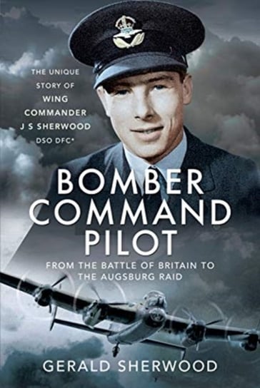 Bomber Command Pilot: From the Battle of Britain to the Augsburg Raid: The Unique Story of Wing Comm Gerald Sherwood