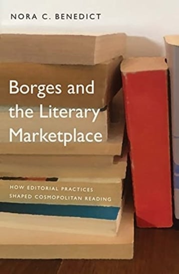 Borges and the Literary Marketplace. How Editorial Practices Shaped Cosmopolitan Reading Nora C. Benedict