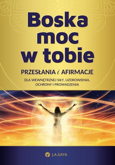 Boska moc w tobie. Przesłania i afirmacje dla wewnętrznej siły, uzdrowienia, ochrony i prowadzenia Gaya J.A.