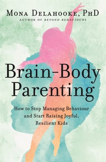 Brain-Body Parenting: How to Stop Managing Behaviour and Start Raising Joyful, Resilient Kids Delahooke Mona
