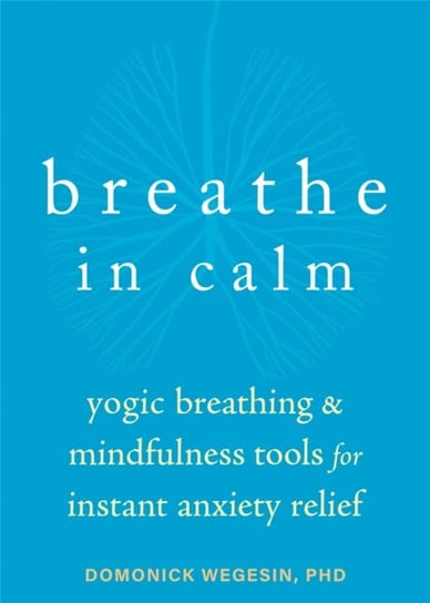 Breathe In Calm: Yogic Breathing and Mindfulness Tools for Instant Anxiety Relief Domonick Wegesin