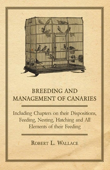 Breeding and Management of Canaries - Including Chapters on their Dispositions, Feeding, Nesting, Hatching and All Elements of their Feeding Wallace Robert L.