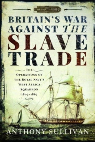 Britain's War Against the Slave Trade: The Operations of the Royal Navy s West Africa Squadron, 1807 1867 Anthony Sullivan