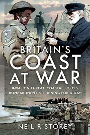 Britains Coast at War. Invasion Threat, Coastal Forces, Bombardment and Training for D-Day Neil R Storey