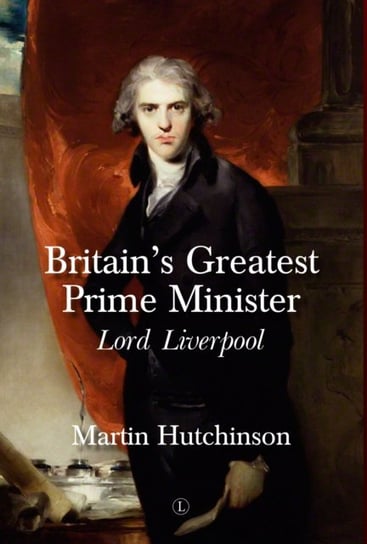 Britains Greatest Prime Minister. Lord Liverpool Martin Hutchinson
