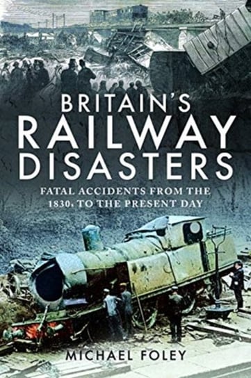 Britains Railway Disasters: Fatal Accidents From the 1830s to the Present Day Foley Michael