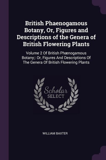 British Phaenogamous Botany, Or, Figures and Descriptions of the Genera of British Flowering Plants William Baxter