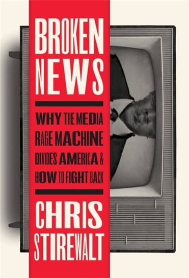 Broken News: Why the Media Rage Machine Divides America and How to Fight Back Chris Stirewalt