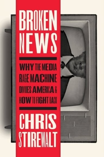Broken News: Why the Media Rage Machine Divides America and How to Fight Back Chris Stirewalt