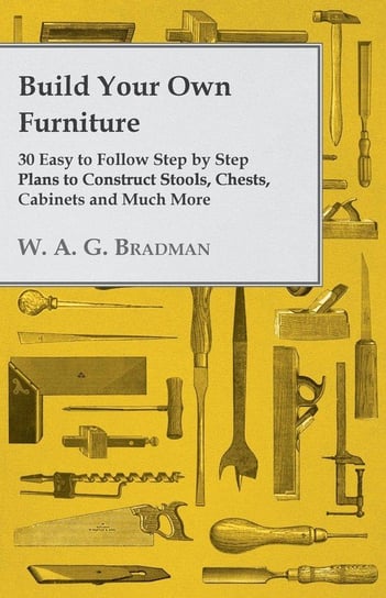 Build Your Own Furniture - 30 Easy to Follow Step by Step Plans to Construct Stools, Chests, Cabinets and Much More Bradman W. A. G.