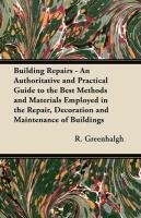 Building Repairs - An Authoritative and Practical Guide to the Best Methods and Materials Employed in the Repair, Decoration and Maintenance of Buildings R. Greenhalgh