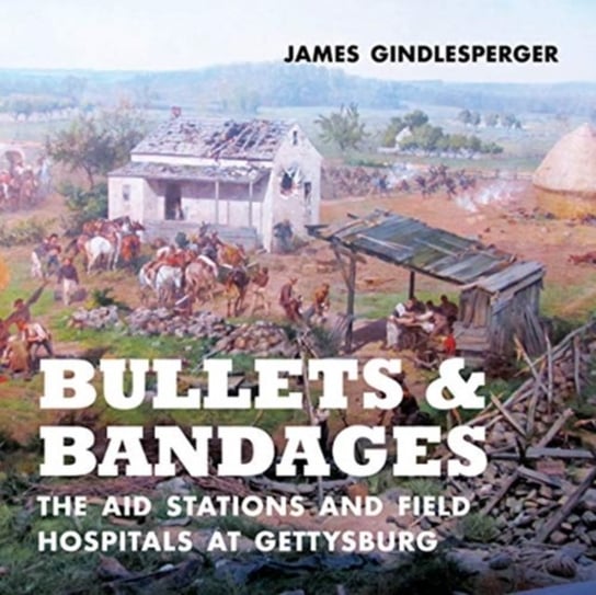 Bullets and Bandages: The Aid Stations and Field Hospitals at Gettysburg James Gindlesperger