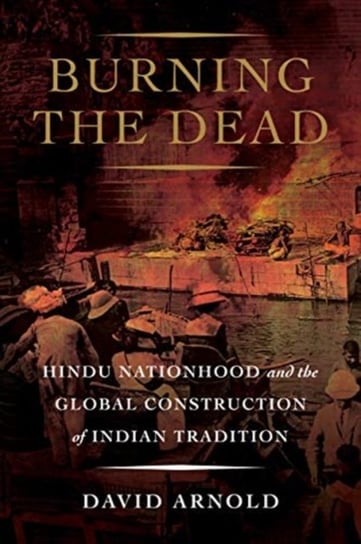 Burning the Dead: Hindu Nationhood and the Global Construction of Indian Tradition David Arnold