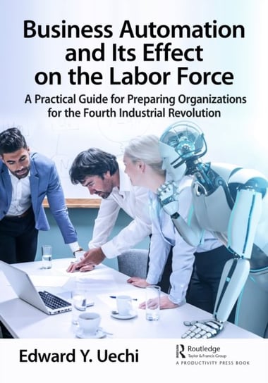 Business Automation and Its Effect on the Labor Force: A Practical Guide for Preparing Organizations for the Fourth Industrial Revolution Edward Uechi