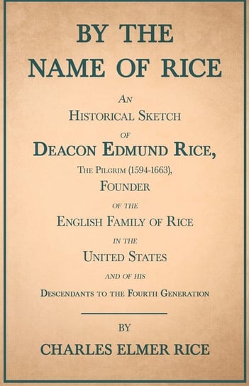 By the Name of Rice ;An Historical Sketch of Deacon Edmund Rice, The Pilgrim (1594-1663), Founder of the English Family of Rice in the United States and of his Descendants to the Fourth Generation Rice Charles Elmer