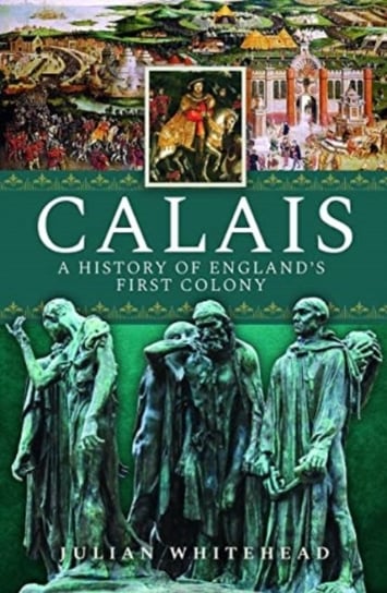 Calais: A History of England's First Colony Julian Whitehead