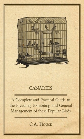 Canaries - A Complete and Practical Guide to the Breeding, Exhibiting and General Management of These Popular Birds House C. A.