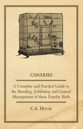 Canaries - A Complete and Practical Guide to the Breeding, Exhibiting and General Management of These Popular Birds House C. A.