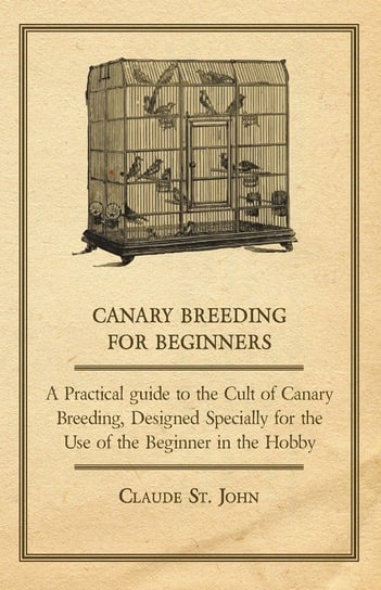 Canary Breeding for Beginners - A Practical Guide to the Cult of Canary Breeding, Designed Specially for the Use of the Beginner in the Hobby. Claude John
