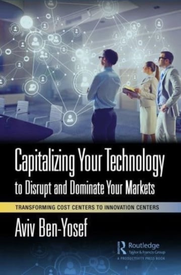 Capitalizing Your Technology to Disrupt and Dominate Your Markets: Transforming Cost Centers to Innovation Centers Aviv Ben-Yosef