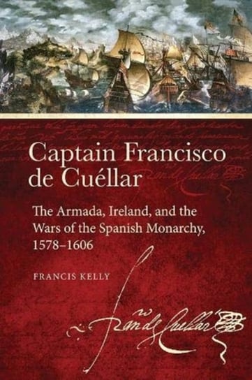 Captain Francisco de Cuellar: The Armada, Ireland, and the Wars of the Spanish monarchy, 1578-1606 Francis Kelly